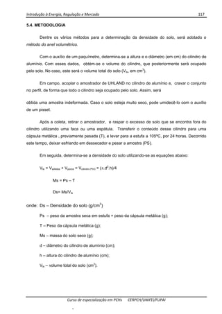 Introdução à Energia, Regulação e Mercado      117 
 
 
Curso de especialização em PCHs  CERPCH/UNIFEI/FUPAI 
5.4. METODOLOGIA
Dentre os vários métodos para a determinação da densidade do solo, será adotado o
método do anel volumétrico.
Com o auxílio de um paquímetro, determina-se a altura e o diâmetro (em cm) do cilindro de
alumínio. Com esses dados, obtém-se o volume do cilindro, que posteriormente será ocupado
pelo solo. No caso, este será o volume total do solo (Vts, em cm3
).
Em campo, acoplar o amostrador de UHLAND no cilindro de alumínio e, cravar o conjunto
no perfil, de forma que todo o cilindro seja ocupado pelo solo. Assim, será
obtida uma amostra indeformada. Caso o solo esteja muito seco, pode umidecê-lo com o auxílio
de um pisset.
Após a coleta, retirar o amostrador, e raspar o excesso de solo que se encontra fora do
cilindro utilizando uma faca ou uma espátula. Transferir o conteúdo desse cilindro para uma
cápsula metálica , previamente pesada (T), e levar para a estufa a 105ºC, por 24 horas. Decorrido
este tempo, deixar esfriando em dessecador e pesar a amostra (PS).
Em seguida, determina-se a densidade do solo utilizando-se as equações abaixo:
Vts = Vsólidos + Vporos = Vcilindro PVC = (π.d2
.h)/4
Ms = Ps – T
Ds= Ms/Vts
onde: Ds – Densidade do solo (g/cm3
)
Ps – peso da amostra seca em estufa + peso da cápsula metálica (g);
T – Peso da cápsula metálica (g);
Ms – massa do solo seco (g);
d – diâmetro do cilindro de alumínio (cm);
h – altura do cilindro de alumínio (cm);
Vts – volume total do solo (cm3
).
-
 