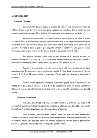 Introdução à Energia, Regulação e Mercado      120 
 
 
Curso de especialização em PCHs  CERPCH/UNIFEI/FUPAI 
6.4 METODOLOGIA
Limite de Liquidez
Primeiramente, deve-se passar a amostra do solo em uma peneira com malha de
0.42mm. Pesar cerca de 100 g e transferir para a cápsula de porcelana. Com o auxílio de uma
proveta, acrescentar cerca de 30 ml de água e homogeneizar a amostra com a espátula.
Espalhar essa amostra na concha do aparelho de Casagrande, de forma a ocupar
2/3 de sua área. A amostra deve, também, apresentar cerca de 1 cm de profundidade no centro
da concha. Com o cinzel curvo efetuar uma canelura no centro da amostra. Girar a manivela do
aparelho de modo a obter 2 golpes por segundo (utilizar o cronômetro) até que as bordas
inferiores da canelura se encontrem. O número de golpes deve estar entre 12 e 32.
Em seguida, deve-se coletar uma amostra transversal à canelura no ponto de
encontro das bordas, com cerca de 1 cm. Colocar essa pequena amostra numa cápsula metálica,
previamente pesada (T), efetuar o peso úmido (Pu) e levar para a estufa a 105ºC.
Repetir o procedimento por, pelo menos, mais três vezes acrescentando água
gradativamente. Ou seja, na primeira repetição acrescentar 1 ml de água; na segunda, 2 ml e na
terceira, 3 ml. Após 24 horas, efetuar o peso seco (Ps) de todas as cápsulas e determinar a
umidade.
Com os valores obtidos de umidade e números de golpes, deve-se confeccionar um
gráfico de nº de golpes X umidade. O eixo X (nº de golpes) deve estar em escala logarítmica.
Obtendo a equação característica da curva, determina-se o LL, o qual é a umidade obtida para 25
golpes.
Limite de Plasticidade
Peneirar a amostra de solo em peneira com malha de 0.42mm e pesar cerca de 15
g. Transferir essa amostra pra uma cápsula de porcelana e adicionar água para obter uma massa
homogênea. A umidade deve favorecer a formação de uma “bolinha”.
Com os dedos, comprimir essa “bolinha” sobre uma placa de vidro esmerilhada,
formando um bastão cilíndrico de 3 a 4 mm de diâmetro (a exemplo do bastão demonstrativo) até
se quebrar. Retirar uma pequena porção do cilindro, colocar em cápsula metálica previamente
pesada (T), efetuar o peso úmido (Pu) e levar para a estufa a 105ºC.
 