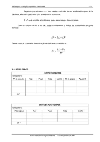 Introdução à Energia, Regulação e Mercado      121 
 
 
Curso de especialização em PCHs  CERPCH/UNIFEI/FUPAI 
Repetir o procedimento por, pelo menos, mais três vezes, adicionando água. Após
24 horas, efetuar o peso seco (Ps) e determinar a umidade.
O LP será a média aritmética de todas as umidades determinadas.
Com os valores do LL e do LP, pode-se determinar o índice de plasticidade (IP) pela
fórmula:
LPLLIP −=
Desse modo, é possível a determinação do índice de consistência:
IP
UaLL
IC
−
=
6.5. RESULTADOS
LIMITE DE LIQUIDEZ
HORIZONTE:
Nº da cápsula T(g) Pu(g) Ps(g) Ua(%) Nº de golpes Água (ml)
LL=
LIMITE DE PLASTICIDADE
HORIZONTE:
Nº da cápsula T(g) Pu(g) Ps(g) Ua(%)
LP =
 