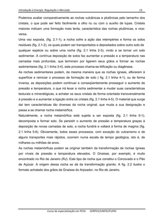 Introdução à Energia, Regulação e Mercado      13 
 
 
Curso de especialização em PCHs  CERPCH/UNIFEI/FUPAI 
Podemos avaliar comparativamente as rochas vulcânicas e plutônicas pelo tamanho dos
cristais, o que pode ser feito facilmente a olho nu ou com o auxílio de lupas. Cristais
maiores indicam uma formação mais lenta, característica das rochas plutônicas, e vice-
versa.
Uma vez exposta, (fig. 2.1-1), a rocha sofre a ação das intempéries e forma os solos
residuais (fig. 2.1-2), os quais podem ser transportados e depositados sobre outro solo de
qualquer espécie ou sobre uma rocha (fig. 2.1 linha 2-3), vindo a se tornar um solo
sedimentar. A contínua deposição de solos faz aumentar a pressão e a temperatura nas
camadas mais profundas, que terminam por ligarem seus grãos e formar as rochas
sedimentares (fig. 2.1 linha 3-4), este processo chama-se litificação ou diagênese.
As rochas sedimentares podem, da mesma maneira que as rochas ígneas, aflorarem à
superfície e reiniciar o processo de formação de solo ( fig. 2.1 linha 4-1), ou de forma
inversa, as deposições podem continuar e conseqüentemente prosseguir o aumento de
pressão e temperatura, o que irá levar a rocha sedimentar a mudar suas características
texturais e mineralógicas, a achatar os seus cristais de forma orientada transversalmente
à pressão e a aumentar a ligação entre os cristais (fig. 2.1 linha 4-5). O material que surge
daí tem características tão diversas da rocha original, que muda a sua designação e
passa a se chamar rocha metamórfica.
Naturalmente, a rocha metamórfica está sujeita a ser exposta (fig. 2.1 linha 5-1),
decomposta e formar solo. Se persistir o aumento de pressão e temperatura graças à
deposição de novas camadas de solo, a rocha fundirá e voltará à forma de magma (fig.
2.1 linha 5-6). Obviamente, todos esses processos. com exceção do vulcanismo e de
alguns transportes mais rápidos, ocorrem numa escala de tempo geológica, isto é, de
milhares ou milhões de anos.
As rochas metamórficas podem se originar também da transformação de rochas ígneas
por níveis de pressão e temperatura elevados. O Gnaisse, por exemplo, é muito
encontrado no Rio de Janeiro (RJ). Este tipo de rocha que constitui o Corcovado e o Pão
de Açúcar. A origem dessa rocha se dá da transformação granito. A fig. 2.2 ilustra o
formato achatado dos grãos de Gnaisse do Arpoador, no Rio de Janeiro.
 