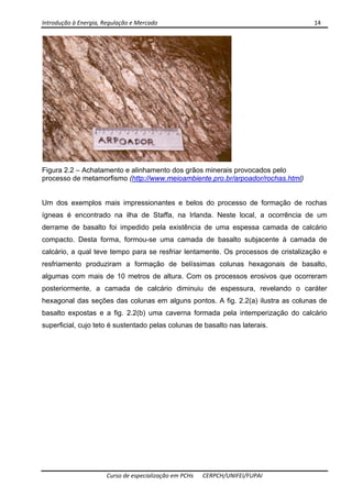 Introdução à Energia, Regulação e Mercado      14 
 
 
Curso de especialização em PCHs  CERPCH/UNIFEI/FUPAI 
Figura 2.2 – Achatamento e alinhamento dos grãos minerais provocados pelo
processo de metamorfismo (http://www.meioambiente.pro.br/arpoador/rochas.html)
Um dos exemplos mais impressionantes e belos do processo de formação de rochas
ígneas é encontrado na ilha de Staffa, na Irlanda. Neste local, a ocorrência de um
derrame de basalto foi impedido pela existência de uma espessa camada de calcário
compacto. Desta forma, formou-se uma camada de basalto subjacente à camada de
calcário, a qual teve tempo para se resfriar lentamente. Os processos de cristalização e
resfriamento produziram a formação de belíssimas colunas hexagonais de basalto,
algumas com mais de 10 metros de altura. Com os processos erosivos que ocorreram
posteriormente, a camada de calcário diminuiu de espessura, revelando o caráter
hexagonal das seções das colunas em alguns pontos. A fig. 2.2(a) ilustra as colunas de
basalto expostas e a fig. 2.2(b) uma caverna formada pela intemperização do calcário
superficial, cujo teto é sustentado pelas colunas de basalto nas laterais.
 