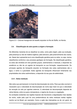Introdução à Energia, Regulação e Mercado      15 
 
 
Curso de especialização em PCHs  CERPCH/UNIFEI/FUPAI 
Figura 2.3 – Colunas hexagonais de basalto expostas na ilha de Staffa, na Irlanda.
2.4. Classificação do solo quanto a origem e formação
Há diferentes maneiras de se classificar os solos, como pela origem, pela sua evolução,
pela presença ou não de matéria orgânica, pela estrutura, pelo preenchimento dos vazios,
etc. Neste item apresentar-se-á uma classificação genética para os solos, ou seja, iremos
classificá-los conforme o seu processo geológico de formação. Na classificação genética,
os solos são divididos em dois grandes grupos, sedimentares e residuais, a depender da
existência ou não de um agente de transporte na sua formação, respectivamente. Os
principais agentes de transporte atuando na formação dos solos sedimentares são a
água, o vento e a gravidade. Estes agentes de transporte influenciam fortemente nas
propriedades dos solos sedimentares, a depender do seu grau de seletividade.
2.4.1. Solos residuais
São solos que permanecem no local de decomposição da rocha. Para que eles ocorram é
necessário que a velocidade de decomposição da rocha seja maior do que a velocidade
de remoção do solo por agentes externos. A velocidade de decomposição depende de
vários fatores, entre os quais a temperatura, o regime de chuvas e a vegetação.
As condições existentes nas regiões tropicais são favoráveis a degradações mais rápidas
da rocha, razão pela qual há uma predominância de solos residuais nestas regiões
(centro sul do Brasil, por exemplo). Como a ação das intempéries se dá, em geral, de
 