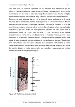 Introdução à Energia, Regulação e Mercado      16 
 
 
Curso de especialização em PCHs  CERPCH/UNIFEI/FUPAI 
cima para baixo, as camadas superiores são, via de regra, mais trabalhadas que as
inferiores. Este fato nos permite visualizar todo o processo evolutivo do solo, de modo que
passamos de uma condição de rocha sã, para profundidades maiores, até uma condição
de solo residual maduro, em superfície. A fig. 2.4 ilustra um perfil típico de solo residual.
Conforme se pode observar da fig. 2.4, a rocha sã passa paulatinamente à rocha
fraturada, depois ao saprolito, ao solo residual jovem e ao solo residual maduro. Em se
tratando de solos residuais, é de grande interesse a identificação da rocha sã, pois ela
condiciona, entre outras coisas, a própria composição química do solo. A rocha alterada
caracteriza-se por uma matriz de rocha possuindo intrusões de solo, locais onde o
intemperismo atuou de forma mais eficiente. O solo saprolítico ainda guarda
características da rocha mãe e tem basicamente os mesmos minerais, porém a sua
resistência já se encontra bastante reduzida. Este pode ser caracterizado como uma
matriz de solo envolvendo grandes pedaços de rocha altamente alterada. Visualmente
pode confundir-se com uma rocha alterada, mas apresenta relativamente a rocha
pequena resistência ao cisalhamento. Nos horizontes saprolíticos é comum a ocorrência
de grandes blocos de rocha denominados de matacões, responsáveis por muitos
problemas quando do projeto de fundações.
Figura 2.4 - Perfil típico de solo residual.
 
