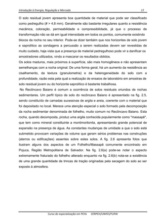 Introdução à Energia, Regulação e Mercado      17 
 
 
Curso de especialização em PCHs  CERPCH/UNIFEI/FUPAI 
O solo residual jovem apresenta boa quantidade de material que pode ser classificado
como pedregulho (# > 4,8 mm). Geralmente são bastante irregulares quanto a resistência
mecânica, coloração, permeabilidade e compressibilidade, já que o processo de
transformação não se dá em igual intensidade em todos os pontos, comumente existindo
blocos da rocha no seu interior. Pode-se dizer também que nos horizontes de solo jovem
e saprolítico as sondagens a percussão a serem realizadas devem ser revestidas de
muito cuidado, haja vista que a presença de material pedregulhoso pode vir a danificar os
amostradores utilizados, vindo a mascarar os resultados obtidos.
Os solos maduros, mais próximos à superfície, são mais homogêneos e não apresentam
semelhanças com a rocha original. De uma forma geral, há um aumento da resistência ao
cisalhamento, da textura (granulometria) e da heterogeneidade do solo com a
profundidade, razão esta pela qual a realização de ensaios de laboratório em amostras de
solo residual jovem ou do horizonte saprolítico é bastante trabalhosa.
No Recôncavo Baiano é comum a ocorrência de solos residuais oriundos de rochas
sedimentares. Um perfil típico de solo do recôncavo Baiano é apresentado na fig. 2.5,
sendo constituído de camadas sucessivas de argila e areia, coerente com o material que
foi depositado no local. Merece uma atenção especial o solo formado pela decomposição
da rocha sedimentar denominada de folhelho, muito comum no Recôncavo Baiano. Esta
rocha, quando decomposta, produz uma argila conhecida popularmente como "massapê",
que tem como mineral constituinte a montimorilonita, apresentando grande potencial de
expansão na presença de água. As constantes mudanças de umidade a que o solo está
submetido provocam variações de volume que geram sérios problemas nas construções
(aterros ou edificações) assentes sobre estes solos. A fig. 2.6 apresenta fotos que
ilustram alguns dos aspectos de um Folhelho/Massapê comumente encontrado em
Pojuca, Região Metropolitana de Salvador. Na fig. 2.6(a) pode-se notar o aspecto
extremamente fraturado do folhelho alterado enquanto na fig. 2.6(b) nota-se a existência
de uma grande quantidade de trincas de tração originadas pela secagem do solo ao ser
exposto à atmosfera.
 