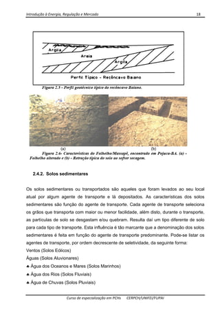Introdução à Energia, Regulação e Mercado      18 
 
 
Curso de especialização em PCHs  CERPCH/UNIFEI/FUPAI 
2.4.2. Solos sedimentares
Os solos sedimentares ou transportados são aqueles que foram levados ao seu local
atual por algum agente de transporte e lá depositados. As características dos solos
sedimentares são função do agente de transporte. Cada agente de transporte seleciona
os grãos que transporta com maior ou menor facilidade, além disto, durante o transporte,
as partículas de solo se desgastam e/ou quebram. Resulta daí um tipo diferente de solo
para cada tipo de transporte. Esta influência é tão marcante que a denominação dos solos
sedimentares é feita em função do agente de transporte predominante. Pode-se listar os
agentes de transporte, por ordem decrescente de seletividade, da seguinte forma:
Ventos (Solos Eólicos)
Águas (Solos Aluvionares)
♣ Água dos Oceanos e Mares (Solos Marinhos)
♣ Água dos Rios (Solos Fluviais)
♣ Água de Chuvas (Solos Pluviais)
 