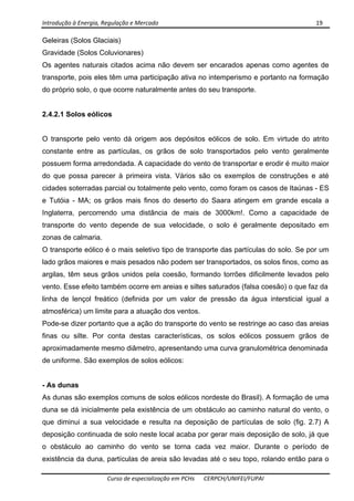 Introdução à Energia, Regulação e Mercado      19 
 
 
Curso de especialização em PCHs  CERPCH/UNIFEI/FUPAI 
Geleiras (Solos Glaciais)
Gravidade (Solos Coluvionares)
Os agentes naturais citados acima não devem ser encarados apenas como agentes de
transporte, pois eles têm uma participação ativa no intemperismo e portanto na formação
do próprio solo, o que ocorre naturalmente antes do seu transporte.
2.4.2.1 Solos eólicos
O transporte pelo vento dá origem aos depósitos eólicos de solo. Em virtude do atrito
constante entre as partículas, os grãos de solo transportados pelo vento geralmente
possuem forma arredondada. A capacidade do vento de transportar e erodir é muito maior
do que possa parecer à primeira vista. Vários são os exemplos de construções e até
cidades soterradas parcial ou totalmente pelo vento, como foram os casos de Itaúnas - ES
e Tutóia - MA; os grãos mais finos do deserto do Saara atingem em grande escala a
Inglaterra, percorrendo uma distância de mais de 3000km!. Como a capacidade de
transporte do vento depende de sua velocidade, o solo é geralmente depositado em
zonas de calmaria.
O transporte eólico é o mais seletivo tipo de transporte das partículas do solo. Se por um
lado grãos maiores e mais pesados não podem ser transportados, os solos finos, como as
argilas, têm seus grãos unidos pela coesão, formando torrões dificilmente levados pelo
vento. Esse efeito também ocorre em areias e siltes saturados (falsa coesão) o que faz da
linha de lençol freático (definida por um valor de pressão da água intersticial igual a
atmosférica) um limite para a atuação dos ventos.
Pode-se dizer portanto que a ação do transporte do vento se restringe ao caso das areias
finas ou silte. Por conta destas características, os solos eólicos possuem grãos de
aproximadamente mesmo diâmetro, apresentando uma curva granulométrica denominada
de uniforme. São exemplos de solos eólicos:
- As dunas
As dunas são exemplos comuns de solos eólicos nordeste do Brasil). A formação de uma
duna se dá inicialmente pela existência de um obstáculo ao caminho natural do vento, o
que diminui a sua velocidade e resulta na deposição de partículas de solo (fig. 2.7) A
deposição continuada de solo neste local acaba por gerar mais deposição de solo, já que
o obstáculo ao caminho do vento se torna cada vez maior. Durante o período de
existência da duna, partículas de areia são levadas até o seu topo, rolando então para o
 