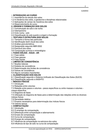 Introdução à Energia, Regulação e Mercado      2 
 
 
Curso de especialização em PCHs  CERPCH/UNIFEI/FUPAI 
SUMÁRIO 
1. INTRODUÇÃO AO CURSO
1.1 Importância do estudo dos solos
1.2 A mecânica dos solos, a geotecnia e disciplinas relacionadas
1.3 Aplicações de campo da mecânica dos solos
1.4 Desenvolvimento do curso
2. ORIGEM E FORMAÇÃO DOS SOLOS
2.1 Conceituação de solo e de rocha
2.2 Intemperismo
2.3 Ciclo rocha - solo
2.4 Classificação do solo quanto a origem e formação
3. TEXTURA E ESTRUTURA DOS SOLOS
3.1 Tamanho e forma das partículas
3.2 Identificação táctil visual dos solos
3.3 Análise granulométrica.
3.4 Designação segundo NBR 6502
3.5 Estrutura dos solos
3.6 Composição química e mineralógica
4. FASES SÓLIDA - ÁGUA - AR
4.1 Fase sólida
4.2 Fase gasosa
4.3 Fase líqüida
5. LIMITES DE CONSISTÊNCIA
5.1 Noções básicas
5.2 Estados de consistência
5.3 Determinação dos limites de consistência
5.4 Índices de consistência
5.5 Alguns conceitos importantes
6. CLASSIFICAÇÃO DOS SOLOS
6.1 Classificação segundo o Sistema Unificado de Classificação dos Solos (SUCS)
6.2 Classificação segundo a AASHTO
7. ÍNDICES FÍSICOS
7.1 Introdução
7.2 Relações entre volumes
7.3 Relação entre pesos e volumes - pesos específicos ou entre massas e volumes -
massa específica
7.4 Diagrama de fases
7.5 Utilização do diagrama de fases para a determinação das relações entre os diversos
índices físicos
7.6 Densidade relativa
7.7 Ensaios necessários para determinação dos índices físicos
7.8 Valores típicos
8. COMPACTAÇÃO
8.1 Introdução
8.2 O emprego da compactação
8.3 Diferenças entre compactação e adensamento
8.4 Ensaio de compactação
8.5 Curva de compactação
8.6 Energia de compactação
8.7 Influência da compactação na estrutura dos solos
8.8 Influência do tipo de solo na curva de compactação
 