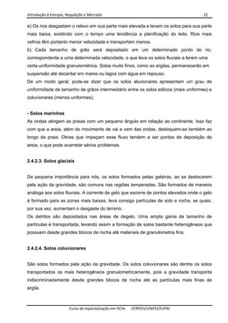 Introdução à Energia, Regulação e Mercado      22 
 
 
Curso de especialização em PCHs  CERPCH/UNIFEI/FUPAI 
a) Os rios desgastam o relevo em sua parte mais elevada e levam os solos para sua parte
mais baixa, existindo com o tempo uma tendência a planificação do leito. Rios mais
velhos têm portanto menor velocidade e transportam menos.
b) Cada tamanho de grão será depositado em um determinado ponto do rio,
correspondente a uma determinada velocidade, o que leva os solos fluviais a terem uma
certa uniformidade granulométrica. Solos muito finos, como as argilas, permanecerão em
suspensão até decantar em mares ou lagos com água em repouso.
De um modo geral, pode-se dizer que os solos aluvionares apresentam um grau de
uniformidade de tamanho de grãos intermediário entre os solos eólicos (mais uniformes) e
coluvionares (menos uniformes).
- Solos marinhos
As ondas atingem as praias com um pequeno ângulo em relação ao continente. Isso faz
com que a areia, além do movimento de vai e vem das ondas, desloquem-se também ao
longo da praia. Obras que impeçam esse fluxo tendem a ser pontos de deposição de
areia, o que pode acarretar sérios problemas.
2.4.2.3. Solos glaciais
De pequena importância para nós, os solos formados pelas geleiras, ao se deslocarem
pela ação da gravidade, são comuns nas regiões temperadas. São formados de maneira
análoga aos solos fluviais. A corrente de gelo que escorre de pontos elevados onde o gelo
é formado para as zonas mais baixas, leva consigo partículas de solo e rocha, as quais,
por sua vez, aumentam o desgaste do terreno.
Os detritos são depositados nas áreas de degelo. Uma ampla gama de tamanho de
partículas é transportada, levando assim a formação de solos bastante heterogêneos que
possuem desde grandes blocos de rocha até materiais de granulometria fina.
2.4.2.4. Solos coluvionares
São solos formados pela ação da gravidade. Os solos coluvionares são dentre os solos
transportados os mais heterogêneos granulometricamente, pois a gravidade transporta
indiscriminadamente desde grandes blocos de rocha até as partículas mais finas de
argila.
 