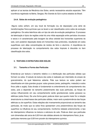 Introdução à Energia, Regulação e Mercado      24 
 
 
Curso de especialização em PCHs  CERPCH/UNIFEI/FUPAI 
aplicam aí as teorias da Mecânica dos Solos, sendo necessários estudos especiais. Têm
ocorrência registrada na Bahia, Sergipe, Rio Grande do Sul e outros estados do Brasil.
2.4.4. Solos de evolução pedogênica
Alguns solos sofrem, em seu local de formação (ou de deposição) uma série de
transformações físico-químicas que os levam a ser classificados como solos de evolução
pedogênica. Os solos lateríticos são um tipo de solo de evolução pedogênica. O processo
de laterização é típico de regiões onde há uma nítida separação entre períodos chuvosos
e secos e é caracterizado pela lavagem da sílica coloidal dos horizontes superiores do
solo, com posterior deposição desta em horizontes mais profundos, resultando em solos
superficiais com altas concentrações de óxidos de ferro e alumínio. A importância do
processo de laterização no comportamento dos solos tropicais é discutida no item
classificação dos solos.
3. TEXTURA E ESTRUTURA DOS SOLOS
3.1. Tamanho e Forma das Partículas
Entende-se por textura o tamanho relativo e a distribuição das partículas sólidas que
formam os solos. O estudo da textura dos solos é realizado por intermédio do ensaio de
granulometria, do qual falaremos adiante. Pela sua textura os solos podem ser
classificados em dois grandes grupos: solos grossos (areia, pedregulho, matacão) e solos
finos (silte e argila). Esta divisão é fundamental no entendimento do comportamento dos
solos, pois a depender do tamanho predominante das suas partículas, as forças de
campo influenciando em seu comportamento serão gravitacionais (solos grossos) ou
elétricas (solos finos). De uma forma geral, pode-se dizer que quanto maior for a relação
área/volume ou área/massa das partículas sólidas, maior será a predominância das forças
elétricas ou de superfície. Estas relações são inversamente proporcionais ao tamanho das
partículas, de modo que os solos finos apresentam uma predominância das forças de
superfície na influência do seu comportamento. Conforme relatado anteriormente, o tipo
de intemperismo influencia na textura e estrutura do solo. Pode-se dizer que partículas
com dimensões até cerca de 0,001mm são obtidas através do intemperismo físico, já as
partículas menores que 0,001mm provém do intemperismo químico.
 
