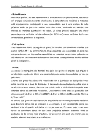 Introdução à Energia, Regulação e Mercado      25 
 
 
Curso de especialização em PCHs  CERPCH/UNIFEI/FUPAI 
- Solos Grossos
Nos solos grossos, por ser predominante a atuação de forças gravitacionais, resultando
em arranjos estruturais bastante simplificados, o comportamento mecânico e hidráulico
está principalmente condicionado a sua compacidade, que é uma medida de quão
próximas estão as partículas sólidas umas das outras, resultando em arranjos com
maiores ou menores quantidades de vazios. Os solos grossos possuem uma maior
percentagem de partículas visíveis a olho nu (φ ≥ 0,074 mm) e suas partículas têm formas
arredondadas, poliédricas e angulosas.
. Pedregulhos:
São classificados como pedregulho as partículas de solo com dimensões maiores que
2,0mm (DNER, MIT) ou 2,0mm (ABNT). Os pedregulhos são encontrados em geral nas
margens dos rios, em depressões preenchidas por materiais transportados pelos rios ou
até mesmo em uma massa de solo residual (horizontes correspondentes ao solo residual
jovem e ao saprolito).
. Areias:
As areias se distinguem pelo formato dos grãos que pode ser angular, sub angular e
arredondado, sendo este último uma característica das areias transportadas por rios ou
pelo vento.
A forma dos grãos das areias está relacionada com a quantidade de transporte sofrido
pelos mesmos até o local de deposição. O transporte das partículas dos solos tende a
arredondar as suas arestas, de modo que quanto maior a distância de transporte, mais
esféricas serão as partículas resultantes. Classificamos como areia as partículas com
dimensões entre 2,0mm e 0,074mm (DNER), 2,0mm e 0,05mm (MIT) ou ainda 2,0mm e
0,06mm (ABNT).
O formato dos grãos de areia tem muita importância no seu comportamento mecânico,
pois determina como eles se encaixam e se entrosam, e, em contrapartida, como eles
deslizam entre si quando solicitados por forças externas. Por outro lado, como estas
forças se transmitem dentro do solo pelos pequenos contatos existentes entre as
partículas, as de formato mais angulares, por possuírem em geral uma menor área de
contato, são mais suscetíveis a se quebrarem.
 