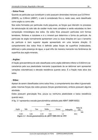 Introdução à Energia, Regulação e Mercado      26 
 
 
Curso de especialização em PCHs  CERPCH/UNIFEI/FUPAI 
- Solos Finos
Quando as partículas que constituem o solo possuem dimensões menores que 0,074mm
(DNER), ou 0,06mm (ABNT), o solo é considerado fino e, neste caso, será classificado
como argila ou como silte.
Nos solos formados por partículas muito pequenas, as forças que intervêm no processo
de estruturação do solo são de caráter muito mais complexo e serão estudadas no item
composição mineralógica dos solos. Os solos finos possuem partículas com formas
lamelares, fibrilares e tubulares e é o mineral que determina a forma da partícula. As
partículas de argila normalmente apresentam uma ou duas direções em que o tamanho
da partícula é bem superior àquele apresentado em uma terceira direção. O
comportamento dos solos finos é definido pelas forças de superfície (moleculares,
elétricas) e pela presença de água, a qual influi de maneira marcante nos fenômenos de
superfície dos argilo-minerais.
. Argilas:
A fração granulométrica do solo classificada como argila (diâmetro inferior a 0,002mm) se
caracteriza pela sua plasticidade marcante (capacidade de se deformar sem apresentar
variações volumétricas) e elevada resistência quando seca. É a fração mais ativa dos
solos.
. Siltes:
Apesar de serem classificados como solos finos, o comportamento dos siltes é governado
pelas mesmas forças dos solos grossos (forças gravitacionais), embora possuam alguma
atividade.
Estes possuem granulação fina, pouca ou nenhuma plasticidade e baixa resistência
quando seco.
A fig. 3.1 apresenta a escala granulométrica adotada pela ABNT (NBR 6502):
 