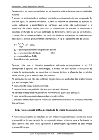 Introdução à Energia, Regulação e Mercado      30 
 
 
Curso de especialização em PCHs  CERPCH/UNIFEI/FUPAI 
Sendo assim, as menores partículas se sedimentam mais lentamente que as partículas
maiores.
O ensaio de sedimentação é realizado medindo-se a densidade de uma suspensão de
solo em água, no decorrer do tempo. A partir da medida da densidade da solução no
tempo, calcula-se a percentagem de partículas que ainda não sedimentaram e a
velocidade de queda destas partículas (a profundidade de medida da densidade é
calculada em função da curva de calibração do densímetro). Com o uso da lei de Stokes,
pode-se inferir o diâmetro máximo das partículas ainda em suspensão, de modo que com
estes dados, a curva granulométrica é completada. A eq. 3.1 apresenta a lei de Stokes.
Deve-se notar que o diâmetro equivalente calculado empregando-se a eq. 3.1
corresponde a apenas uma aproximação, à medida em que durante a realização do
ensaio de sedimentação, as seguintes ocorrências tendem a afastá-lo das condições
ideais para as quais a lei de Stokes foi formulada.
As partículas de solo não são esféricas (muito menos as partículas dos argilo-minerais
que têm forma placóide).
A coluna líquida possui tamanho definido.
O movimento de uma partícula interfere no movimento de outra.
As paredes do recipiente influenciam no movimento de queda das partículas.
O peso específico das partículas do solo é um valor médio.
O processo de leitura (inserção e retirada do densímetro) influencia no processo de queda
das partículas.
3.3.2. Representação Gráfica do resultado do ensaio de granulometria
A representação gráfica do resultado de um ensaio de granulometria é dada pela curva
granulométrica do solo. A partir da curva granulométrica, podemos separar facilmente os
solos grossos dos solos finos, apontando a percentagem equivalente de cada fração
granulométrica que
 
