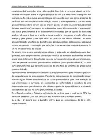 Introdução à Energia, Regulação e Mercado      31 
 
 
Curso de especialização em PCHs  CERPCH/UNIFEI/FUPAI 
constitui o solo (pedregulho, areia, silte e argila). Além disto, a curva granulométrica pode
fornecer informações sobre a origem geológica do solo que está sendo investigado. Por
exemplo, na fig. 3.2, a curva granulométrica a corresponde a um solo com a presença de
partículas em uma ampla faixa de variação. Assim, o solo representado por esta curva
granulométrica poderia ser um solo de origem glacial, um solo coluvionar (tálus) (ambos
de baixa seletividade) ou mesmo um solo residual jovem. Contrariamente, o solo descrito
pela curva granulométrica c foi evidentemente depositado por um agente de transporte
seletivo, tal como a água ou o vento (a curva c poderia representar um solo eólico, por
exemplo), pois possui quase que todas as partículas do mesmo diâmetro. Na curva
granulométrica b, uma faixa de diâmetros das partículas sólidas está ausente. Esta curva
poderia ser gerada, por exemplo, por variações bruscas na capacidade de transporte de
um rio em decorrência de chuvas.
De acordo com a curva granulométrica obtida, o solo pode ser classificado como bem
graduado, caso ele possua uma distribuição contínua de diâmetros equivalentes em uma
ampla faixa de tamanho de partículas (caso da curva granulométrica a) ou mal graduado,
caso ele possua uma curva granulométrica uniforme (curva granulométrica c) ou uma
curva granulométrica que apresente ausência de uma faixa de tamanhos de grãos (curva
granulométrica b).
Alguns sistemas de classificação utilizam a curva granulométrica para auxiliar na previsão
do comportamento de solos grossos. Para tanto, estes sistemas de classificação lançam
mão de alguns índices característicos da curva granulométrica, para uma avaliação de
sua uniformidade e curvatura. Os coeficientes de uniformidade e curvatura de uma
determinada curva granulométrica são obtidos a partir de alguns diâmetros equivalente
característicos do solo na curva granulométrica. São eles:
D10 - Diâmetro efetivo - Diâmetro eqüivalente da partícula para o qual temos 10% das
partículas passando (10% das partículas são mais finas que o diâmetro efetivo).
D30 e D60 - O mesmo que o diâmetro efetivo, para as percentagens de 30 e 60%,
respectivamente.
 