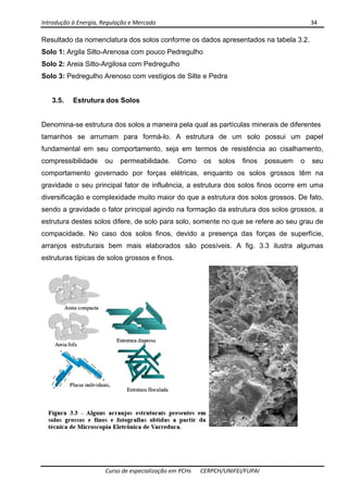 Introdução à Energia, Regulação e Mercado      34 
 
 
Curso de especialização em PCHs  CERPCH/UNIFEI/FUPAI 
Resultado da nomenclatura dos solos conforme os dados apresentados na tabela 3.2.
Solo 1: Argila Silto-Arenosa com pouco Pedregulho
Solo 2: Areia Silto-Argilosa com Pedregulho
Solo 3: Pedregulho Arenoso com vestígios de Silte e Pedra
3.5. Estrutura dos Solos
Denomina-se estrutura dos solos a maneira pela qual as partículas minerais de diferentes
tamanhos se arrumam para formá-lo. A estrutura de um solo possui um papel
fundamental em seu comportamento, seja em termos de resistência ao cisalhamento,
compressibilidade ou permeabilidade. Como os solos finos possuem o seu
comportamento governado por forças elétricas, enquanto os solos grossos têm na
gravidade o seu principal fator de influência, a estrutura dos solos finos ocorre em uma
diversificação e complexidade muito maior do que a estrutura dos solos grossos. De fato,
sendo a gravidade o fator principal agindo na formação da estrutura dos solos grossos, a
estrutura destes solos difere, de solo para solo, somente no que se refere ao seu grau de
compacidade. No caso dos solos finos, devido a presença das forças de superfície,
arranjos estruturais bem mais elaborados são possíveis. A fig. 3.3 ilustra algumas
estruturas típicas de solos grossos e finos.
 