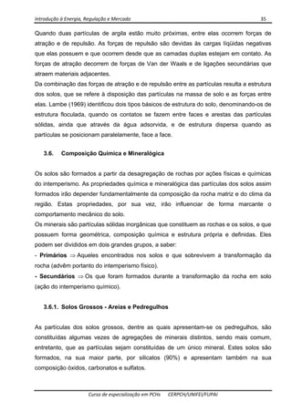 Introdução à Energia, Regulação e Mercado      35 
 
 
Curso de especialização em PCHs  CERPCH/UNIFEI/FUPAI 
Quando duas partículas de argila estão muito próximas, entre elas ocorrem forças de
atração e de repulsão. As forças de repulsão são devidas às cargas líqüidas negativas
que elas possuem e que ocorrem desde que as camadas duplas estejam em contato. As
forças de atração decorrem de forças de Van der Waals e de ligações secundárias que
atraem materiais adjacentes.
Da combinação das forças de atração e de repulsão entre as partículas resulta a estrutura
dos solos, que se refere à disposição das partículas na massa de solo e as forças entre
elas. Lambe (1969) identificou dois tipos básicos de estrutura do solo, denominando-os de
estrutura floculada, quando os contatos se fazem entre faces e arestas das partículas
sólidas, ainda que através da água adsorvida, e de estrutura dispersa quando as
partículas se posicionam paralelamente, face a face.
3.6. Composição Química e Mineralógica
Os solos são formados a partir da desagregação de rochas por ações físicas e químicas
do intemperismo. As propriedades química e mineralógica das partículas dos solos assim
formados irão depender fundamentalmente da composição da rocha matriz e do clima da
região. Estas propriedades, por sua vez, irão influenciar de forma marcante o
comportamento mecânico do solo.
Os minerais são partículas sólidas inorgânicas que constituem as rochas e os solos, e que
possuem forma geométrica, composição química e estrutura própria e definidas. Eles
podem ser divididos em dois grandes grupos, a saber:
- Primários ⇒ Aqueles encontrados nos solos e que sobrevivem a transformação da
rocha (advêm portanto do intemperismo físico).
- Secundários ⇒ Os que foram formados durante a transformação da rocha em solo
(ação do intemperismo químico).
3.6.1. Solos Grossos - Areias e Pedregulhos
As partículas dos solos grossos, dentre as quais apresentam-se os pedregulhos, são
constituídas algumas vezes de agregações de minerais distintos, sendo mais comum,
entretanto, que as partículas sejam constituídas de um único mineral. Estes solos são
formados, na sua maior parte, por silicatos (90%) e apresentam também na sua
composição óxidos, carbonatos e sulfatos.
 