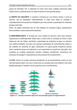 Introdução à Energia, Regulação e Mercado      37 
 
 
Curso de especialização em PCHs  CERPCH/UNIFEI/FUPAI 
grupos de hidroxilas, OH-. A depender do modo como estas unidades estruturais estão
unidas entre si, podemos dividir os argilo-minerais em três grandes grupos.
a) GRUPO DA CAULINITA: A caulinita é formada por uma lâmina silícica e outra de
alumínio, que se superpõem indefinidamente. A união entre todas as camadas é
suficientemente firme (pontes de hidrogênio) para não permitir a penetração de moléculas
de água entre elas.
Assim, as argilas cauliníticas são as mais estáveis em presença d'água, apresentando
baixa atividade e baixo potencial de expansão.
b) MONTMORILONITA: É formada por uma unidade de alumínio entre duas silícicas,
superpondo-se indefinidamente. Neste caso a união entre as camadas de silício é fraca
(forças de Van der Walls), permitindo a penetração de moléculas de água na estrutura
com relativa facilidade. Os solos com grandes quantidades de montmorilonita tendem a
ser instáveis em presença de água. Apresentam em geral grande resistência quando
secos, perdendo quase que totalmente a sua capacidade de suporte por saturação. Sob
variações de umidade apresentam grandes variações volumétricas, retraindo-se em
processos de secagem e expandindo-se sob processos de umedecimento.
c) ILITA: Possui um arranjo estrutural semelhante ao da montmorilonita, porém os íons
não permutáveis fazem com que a união entre as camadas seja mais estável e não muito
afetada pela água. É também menos expansiva que a montmorilonita.
 