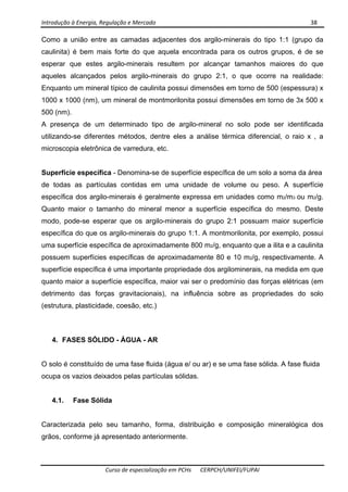Introdução à Energia, Regulação e Mercado      38 
 
 
Curso de especialização em PCHs  CERPCH/UNIFEI/FUPAI 
Como a união entre as camadas adjacentes dos argilo-minerais do tipo 1:1 (grupo da
caulinita) é bem mais forte do que aquela encontrada para os outros grupos, é de se
esperar que estes argilo-minerais resultem por alcançar tamanhos maiores do que
aqueles alcançados pelos argilo-minerais do grupo 2:1, o que ocorre na realidade:
Enquanto um mineral típico de caulinita possui dimensões em torno de 500 (espessura) x
1000 x 1000 (nm), um mineral de montmorilonita possui dimensões em torno de 3x 500 x
500 (nm).
A presença de um determinado tipo de argilo-mineral no solo pode ser identificada
utilizando-se diferentes métodos, dentre eles a análise térmica diferencial, o raio x , a
microscopia eletrônica de varredura, etc.
Superfície específica - Denomina-se de superfície específica de um solo a soma da área
de todas as partículas contidas em uma unidade de volume ou peso. A superfície
específica dos argilo-minerais é geralmente expressa em unidades como m2/m3 ou m2/g.
Quanto maior o tamanho do mineral menor a superfície específica do mesmo. Deste
modo, pode-se esperar que os argilo-minerais do grupo 2:1 possuam maior superfície
específica do que os argilo-minerais do grupo 1:1. A montmorilonita, por exemplo, possui
uma superfície específica de aproximadamente 800 m2/g, enquanto que a ilita e a caulinita
possuem superfícies específicas de aproximadamente 80 e 10 m2/g, respectivamente. A
superfície específica é uma importante propriedade dos argilominerais, na medida em que
quanto maior a superfície específica, maior vai ser o predomínio das forças elétricas (em
detrimento das forças gravitacionais), na influência sobre as propriedades do solo
(estrutura, plasticidade, coesão, etc.)
4. FASES SÓLIDO - ÁGUA - AR
O solo é constituído de uma fase fluida (água e/ ou ar) e se uma fase sólida. A fase fluida
ocupa os vazios deixados pelas partículas sólidas.
4.1. Fase Sólida
Caracterizada pelo seu tamanho, forma, distribuição e composição mineralógica dos
grãos, conforme já apresentado anteriormente.
 