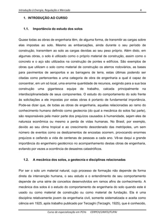 Introdução à Energia, Regulação e Mercado      4 
 
 
Curso de especialização em PCHs  CERPCH/UNIFEI/FUPAI 
1. INTRODUÇÃO AO CURSO
1.1. Importância do estudo dos solos
Quase todas as obras de engenharia têm, de alguma forma, de transmitir as cargas sobre
elas impostas ao solo. Mesmo as embarcações, ainda durante o seu período de
construção, transmitem ao solo as cargas devidas ao seu peso próprio. Além disto, em
algumas obras, o solo é utilizado como o próprio material de construção, assim como o
concreto e o aço são utilizados na construção de pontes e edifícios. São exemplos de
obras que utilizam o solo como material de construção os aterros rodoviários, as bases
para pavimentos de aeroportos e as barragens de terra, estas últimas podendo ser
citadas como pertencentes a uma categoria de obra de engenharia a qual é capaz de
concentrar, em um só local, uma enorme quantidade de recursos, exigindo para a sua boa
construção uma gigantesca equipe de trabalho, calcada principalmente na
interdisciplinariedade de seus componentes. O estudo do comportamento do solo frente
às solicitações a ele impostas por estas obras é portanto de fundamental importância.
Pode-se dizer que, de todas as obras de engenharia, aquelas relacionadas ao ramo do
conhecimento humano definido como geotecnia (do qual a mecânica do solos faz parte),
são responsáveis pela maior parte dos prejuízos causados à humanidade, sejam eles de
natureza econômica ou mesmo a perda de vidas humanas. No Brasil, por exemplo,
devido ao seu clima tropical e ao crescimento desordenado das metrópoles, um sem
número de eventos como os deslizamentos de encostas ocorrem, provocando enormes
prejuízos e ceifando a vida de centenas de pessoas a cada ano. Vê-se daqui a grande
importância do engenheiro geotécnico no acompanhamento destas obras de engenharia,
evitando por vezes a ocorrência de desastres catastróficos.
1.2. A mecânica dos solos, a geotecnia e disciplinas relacionadas
Por ser o solo um material natural, cujo processo de formação não depende de forma
direta da intervenção humana, o seu estudo e o entendimento de seu comportamento
depende de uma série de conceitos desenvolvidos em ramos afins de conhecimento. A
mecânica dos solos é o estudo do comportamento de engenharia do solo quando este é
usado ou como material de construção ou como material de fundação. Ela é uma
disciplina relativamente jovem da engenharia civil, somente sistematizada e aceita como
ciência em 1925, após trabalho publicado por Terzaghi (Terzaghi, 1925), que é conhecido,
 
