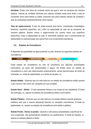 Introdução à Energia, Regulação e Mercado      41 
 
 
Curso de especialização em PCHs  CERPCH/UNIFEI/FUPAI 
Umidade: Existe uma faixa de umidade dentro da qual o solo se comporta de maneira
plástica. Valores de umidade inferiores aos valores contidos nesta faixa farão o solo se
comportar como semi-sólido ou sólido, enquanto que para maiores valores de umidade o
solo se comportará preferencialmente como líquido.
Tipo de argilo-mineral: O tipo de argilo-mineral (sua forma, constituição mineralógica,
tamanho, superfície específica, etc.) influi na capacidade do solo de se comportar de
maneira plástica. Quanto menor o argilo-mineral (ou quanto maior sua superfície
específica), maior a plasticidade do solo. É importante salientar que o conhecimento da
plasticidade na caracterização dos solos finos é de fundamental importância.
5.2. Estados de Consistência
A depender da quantidade de água presente no solo, teremos os seguintes estados de
consistência:
Cada estado de consistência do solo se caracteriza por algumas propriedades
particulares, as quais são apresentadas a seguir. Os limites entre um estado de
consistência e outro são determinados empiricamente, sendo denominados de limite de
contração, wS, limite de plasticidade, wP e limite de liquidez, wL.
Estado Sólido - Dizemos que um solo está em um estado de consistência sólido quando
o seu volume "não varia" por variações em sua umidade.
Estado Semi - Sólido - O solo apresenta fraturas e se rompe ao ser trabalhado. O limite
de contração, wS, separa os estados de consistência sólido e semi-sólido.
Estado Plástico - Dizemos que um solo está em um estado plástico quando podemos
moldá-lo sem que o mesmo apresente fissuras ou variações volumétricas. O limite de
plasticidade, wP, separa os estados de consistência semi-sólido e plástico.
Estado Fluido - Denso (Líquido) - Quando o solo possui propriedades e aparência de
uma suspensão, não apresentando resistência ao cisalhamento. O limite de liquidez, wL,
separa os estados plástico e fluido.
 