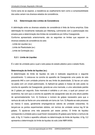 Introdução à Energia, Regulação e Mercado      42 
 
 
Curso de especialização em PCHs  CERPCH/UNIFEI/FUPAI 
Como seria de se esperar, a resistência ao cisalhamento bem como a compressibilidade
dos solos variam nos diversos estados de consistência.
5.3. Determinação dos Limites de Consistência
A delimitação entre os diversos estados de consistência é feita de forma empírica. Esta
delimitação foi inicialmente realizada por Atterberg, culminando com a padronização dos
ensaios para a determinação dos limites de consistência por Arthur Casagrande.
Conforme apresentado anteriormente, são os seguintes os limites que separam os
diversos estados de consistência do solo:
. Limite de Liquidez (wL)
. Limite de Plasticidade (wP)
. Limite de Contração (wS)
5.3.1. Limite de Liquidez
É o valor de umidade para o qual o solo passa do estado plástico para o estado fluido.
Determinação do limite de liquidez (wL).
A determinação do limite de liquidez do solo é realizada seguindo-se o seguinte
procedimento: 1) coloca-se na concha do aparelho de Casagrande uma pasta de solo
passando #40 e com umidade próxima de seu limite de plasticidade. 2) faz-se um sulco
na pasta com um cinzel padronizado. 3) Aplicam-se golpes à massa de solo posta na
concha do aparelho de Casagrande, girando-se uma manivela, a uma velocidade padrão
de 2 golpes por segundo. Esta manivela é solidária a um eixo, o qual por possuir um
excêntrico, faz com que a concha do aparelho de casagrande caia de uma altura padrão
de aproximadamente 1cm. 4) Conta-se o número de golpes necessário para que a
ranhura de solo se feche em uma extensão em torno de 1cm. 5) Repete-se este processo
ao menos 5 vezes, geralmente empregando-se valores de umidade crescentes. 6)
lançam-se os pontos experimentais obtidos, em termos de umidade versus log N° de
golpes. 7) ajusta-se uma reta passando por esses pontos. O limite de liquidez
corresponde à umidade para a qual foram necessários 25 golpes para fechar a ranhura de
solo. A fig. 5.1 ilustra o aparelho utilizado na determinação do limite de liquidez. A fig. 5.2
apresenta a determinação do limite de liquidez do solo (vide NBR 6459).
 