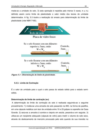 Introdução à Energia, Regulação e Mercado      44 
 
 
Curso de especialização em PCHs  CERPCH/UNIFEI/FUPAI 
mede-se a umidade do solo. 3) esta operação é repetida pelo menos 5 vezes, N w (%)
definido assim como limite de plasticidade o valor médio dos teores de umidade
determinados. A fig. 5.3 ilustra a realização do ensaio para determinação do limite de
plasticidade (vide NBR 7180).
5.3.3. Limite de Contração
É o valor de umidade para o qual o solo passa do estado sólido para o estado semi-
sólido.
Determinação do limite de contração (wS)
A determinação do limite de contração do solo é realizada seguindo-se o seguinte
procedimento: 1) molda-se uma amostra de solo passando na #40, na forma de pastilha,
em uma cápsula metálica com teor de umidade entre 10 e 25 golpes no aparelho de Casa
Grande. 2) seca-se a amostra à sombra e depois em estufa, pesando-a em seguida. 3)
utiliza-se um recipiente adequado (cápsula de vidro) para medir o volume do solo seco,
através do deslocamento de mercúrio provocado pelo solo quando de sua imersão no
 