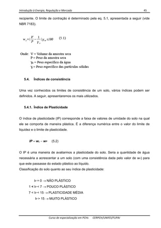 Introdução à Energia, Regulação e Mercado      45 
 
 
Curso de especialização em PCHs  CERPCH/UNIFEI/FUPAI 
recipiente. O limite de contração é determinado pela eq. 5.1, apresentada a seguir (vide
NBR 7183).
5.4. Índices de consistência
Uma vez conhecidos os limites de consistência de um solo, vários índices podem ser
definidos. A seguir, apresentaremos os mais utilizados.
5.4.1. Índice de Plasticidade
O índice de plasticidade (IP) corresponde a faixa de valores de umidade do solo na qual
ele se comporta de maneira plástica. É a diferença numérica entre o valor do limite de
liquidez e o limite de plasticidade.
IP = wL − wP (5.2)
O IP é uma maneira de avaliarmos a plasticidade do solo. Seria a quantidade de água
necessária a acrescentar a um solo (com uma consistência dada pelo valor de wP) para
que este passasse do estado plástico ao líquido.
Classificação do solo quanto ao seu índice de plasticidade:
IP = 0 → NÃO PLÁSTICO
1 < IP < 7 → POUCO PLÁSTICO
7 < IP < 15 → PLASTICIDADE MÉDIA
IP > 15 → MUITO PLÁSTICO
 