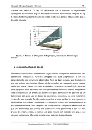 Introdução à Energia, Regulação e Mercado      47 
 
 
Curso de especialização em PCHs  CERPCH/UNIFEI/FUPAI 
presente nos mesmos. Da eq. 5.5 percebe-se que a atividade do argilo-mineral
corresponde ao coeficiente angular das áreas hachuradas apresentadas na figura. Na fig.
5.4 estão também apresentados valores típicos de atividade para os três principais grupos
de argilo-minerais.
6. CLASSIFICAÇÃO DOS SOLOS
Por serem constituídos de um material de origem natural, os depósitos de solo nunca são
estritamente homogêneos. Grandes variações nas suas propriedades e em seu
comportamento são comumente observadas. Pode-se dizer contudo, que depósitos de
solo que exibem propriedades básicas similares podem ser agrupados como classes,
mediante o uso de critérios ou índices apropriados. Um sistema de classificação dos solos
deve agrupar os solos de acordo com suas propriedades intrínsecas básicas. Do ponto de
vista da engenharia, um sistema de classificação pode ser baseado no potencial de um
determinado solo para uso em bases de pavimentos, fundações, ou como material de
construção, por exemplo. Devido a natureza extremamente variável do solo, contudo, é
inevitável que em qualquer classificação ocorram casos onde é difícil se enquadrar o solo
em uma determinada e única categoria, em outras palavras, sempre vão existir casos em
que um determinado solo poderá ser classificado como pertencente a dois ou mais
grupos. Do mesmo modo, o mesmo solo pode mesmo ser colocado em grupos que
pareçam radicalmente diferentes, em diferentes sistemas de classificação.
 