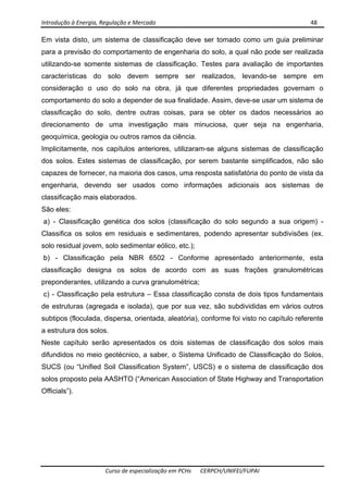 Introdução à Energia, Regulação e Mercado      48 
 
 
Curso de especialização em PCHs  CERPCH/UNIFEI/FUPAI 
Em vista disto, um sistema de classificação deve ser tomado como um guia preliminar
para a previsão do comportamento de engenharia do solo, a qual não pode ser realizada
utilizando-se somente sistemas de classificação. Testes para avaliação de importantes
características do solo devem sempre ser realizados, levando-se sempre em
consideração o uso do solo na obra, já que diferentes propriedades governam o
comportamento do solo a depender de sua finalidade. Assim, deve-se usar um sistema de
classificação do solo, dentre outras coisas, para se obter os dados necessários ao
direcionamento de uma investigação mais minuciosa, quer seja na engenharia,
geoquímica, geologia ou outros ramos da ciência.
Implicitamente, nos capítulos anteriores, utilizaram-se alguns sistemas de classificação
dos solos. Estes sistemas de classificação, por serem bastante simplificados, não são
capazes de fornecer, na maioria dos casos, uma resposta satisfatória do ponto de vista da
engenharia, devendo ser usados como informações adicionais aos sistemas de
classificação mais elaborados.
São eles:
a) - Classificação genética dos solos (classificação do solo segundo a sua origem) -
Classifica os solos em residuais e sedimentares, podendo apresentar subdivisões (ex.
solo residual jovem, solo sedimentar eólico, etc.);
b) - Classificação pela NBR 6502 - Conforme apresentado anteriormente, esta
classificação designa os solos de acordo com as suas frações granulométricas
preponderantes, utilizando a curva granulométrica;
c) - Classificação pela estrutura – Essa classificação consta de dois tipos fundamentais
de estruturas (agregada e isolada), que por sua vez, são subdivididas em vários outros
subtipos (floculada, dispersa, orientada, aleatória), conforme foi visto no capítulo referente
a estrutura dos solos.
Neste capítulo serão apresentados os dois sistemas de classificação dos solos mais
difundidos no meio geotécnico, a saber, o Sistema Unificado de Classificação do Solos,
SUCS (ou “Unified Soil Classification System”, USCS) e o sistema de classificação dos
solos proposto pela AASHTO (“American Association of State Highway and Transportation
Officials”).
 