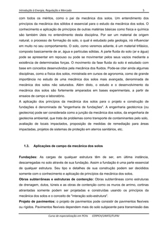 Introdução à Energia, Regulação e Mercado      5 
 
 
Curso de especialização em PCHs  CERPCH/UNIFEI/FUPAI 
com todos os méritos, como o pai da mecânica dos solos. Um entendimento dos
princípios da mecânica dos sólidos é essencial para o estudo da mecânica dos solos. O
conhecimento e aplicação de princípios de outras matérias básicas como física e química
são também úteis no entendimento desta disciplina. Por ser um material de origem
natural, o processo de formação do solo, o qual é estudado pela geologia, irá influenciar
em muito no seu comportamento. O solo, como veremos adiante, é um material trifásico,
composto basicamente de ar, água e partículas sólidas. A parte fluida do solo (ar e água)
pode se apresentar em repouso ou pode se movimentar pelos seus vazios mediante a
existência de determinadas forças. O movimento da fase fluida do solo é estudado com
base em conceitos desenvolvidos pela mecânica dos fluidos. Pode-se citar ainda algumas
disciplinas, como a física dos solos, ministrada em cursos de agronomia, como de grande
importância no estudo de uma mecânica dos solos mais avançada, denominada de
mecânica dos solos não saturados. Além disto, o estudo e o desenvolvimento da
mecânica dos solos são fortemente amparados em bases experimentais, a partir de
ensaios de campo e laboratório.
A aplicação dos princípios da mecânica dos solos para o projeto e construção de
fundações é denominada de "engenharia de fundações". A engenharia geotécnica (ou
geotecnia) pode ser considerada como a junção da mecânica dos solos, da engenharia de
geotecnia ambiental, que trata de problemas como transporte de contaminantes pelo solo,
avaliação de locais impactados, proposição de medidas de remediação para áreas
impactadas, projetos de sistemas de proteção em aterros sanitários, etc.
1.3. Aplicações de campo da mecânica dos solos
Fundações: As cargas de qualquer estrutura têm de ser, em última instância,
descarregadas no solo através de sua fundação. Assim a fundação é uma parte essencial
de qualquer estrutura. Seu tipo e detalhes de sua construção podem ser decididos
somente com o conhecimento e aplicação de princípios da mecânica dos solos.
Obras subterrâneas e estruturas de contenção: Obras subterrâneas como estruturas
de drenagem, dutos, túneis e as obras de contenção como os muros de arrimo, cortinas
atirantadas somente podem ser projetadas e construídas usando os princípios da
mecânica dos solos e o conceito de "interação solo-estrutura".
Projeto de pavimentos: o projeto de pavimentos pode consistir de pavimentos flexíveis
ou rígidos. Pavimentos flexíveis dependem mais do solo subjacente para transmissão das
 
