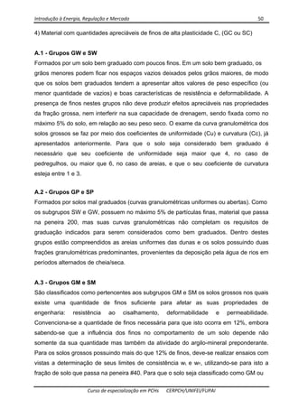 Introdução à Energia, Regulação e Mercado      50 
 
 
Curso de especialização em PCHs  CERPCH/UNIFEI/FUPAI 
4) Material com quantidades apreciáveis de finos de alta plasticidade C, (GC ou SC)
A.1 - Grupos GW e SW
Formados por um solo bem graduado com poucos finos. Em um solo bem graduado, os
grãos menores podem ficar nos espaços vazios deixados pelos grãos maiores, de modo
que os solos bem graduados tendem a apresentar altos valores de peso específico (ou
menor quantidade de vazios) e boas características de resistência e deformabilidade. A
presença de finos nestes grupos não deve produzir efeitos apreciáveis nas propriedades
da fração grossa, nem interferir na sua capacidade de drenagem, sendo fixada como no
máximo 5% do solo, em relação ao seu peso seco. O exame da curva granulométrica dos
solos grossos se faz por meio dos coeficientes de uniformidade (Cu) e curvatura (Cc), já
apresentados anteriormente. Para que o solo seja considerado bem graduado é
necessário que seu coeficiente de uniformidade seja maior que 4, no caso de
pedregulhos, ou maior que 6, no caso de areias, e que o seu coeficiente de curvatura
esteja entre 1 e 3.
A.2 - Grupos GP e SP
Formados por solos mal graduados (curvas granulométricas uniformes ou abertas). Como
os subgrupos SW e GW, possuem no máximo 5% de partículas finas, material que passa
na peneira 200, mas suas curvas granulométricas não completam os requisitos de
graduação indicados para serem considerados como bem graduados. Dentro destes
grupos estão compreendidos as areias uniformes das dunas e os solos possuindo duas
frações granulométricas predominantes, provenientes da deposição pela água de rios em
períodos alternados de cheia/seca.
A.3 - Grupos GM e SM
São classificados como pertencentes aos subgrupos GM e SM os solos grossos nos quais
existe uma quantidade de finos suficiente para afetar as suas propriedades de
engenharia: resistência ao cisalhamento, deformabilidade e permeabilidade.
Convenciona-se a quantidade de finos necessária para que isto ocorra em 12%, embora
sabendo-se que a influência dos finos no comportamento de um solo depende não
somente da sua quantidade mas também da atividade do argilo-mineral preponderante.
Para os solos grossos possuindo mais do que 12% de finos, deve-se realizar ensaios com
vistas a determinação de seus limites de consistência wL e wP, utilizando-se para isto a
fração de solo que passa na peneira #40. Para que o solo seja classificado como GM ou
 