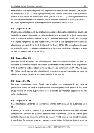 Introdução à Energia, Regulação e Mercado      53 
 
 
Curso de especialização em PCHs  CERPCH/UNIFEI/FUPAI 
OBS: 1) Solos cuja representação na carta de plasticidade se situe dentro da zona CL-ML devem
ter nomenclatura dupla. 2) Solos cuja representação na carta de plasticidade se situe próximo à
linha LL = 50 % devem ter nomenclatura dupla: (MH-ML ou CH-CL). 3) Solos cuja representação
na carta de plasticidade se situe próximo à linha A devem ter nomenclatura dupla: (MH-CH ou CL-
ML). 4) As argilas inorgânicas de média plasticidade possuem wL entre 30 e 50%.
B.1 - Grupos CL e CH
Os solos classificados como CL (argilas inorgânicas de baixa plasticidade) são aqueles os
quais têm a sua representação na carta de plasticidade acima da linha A e à esquerda da
linha B (conforme pode-se observar na fig. 6.2, deve-se ter também um IP > 7%). O grupo
CH (argilas inorgânicas de alta plasticidade), possuem a sua representação na carta de
plasticidade acima da linha A e à direita da linha B (wL > 50%). São exemplos deste grupo
as argilas formadas por decomposição química de cinzas vulcânicas, tais como a argila
do vale do México, com wL de até 500%.
B.2 - Grupos ML e MH
Os solos classificados como ML (siltes inorgânicos de baixa plasticidade) são aqueles os
quais têm a sua representação na carta de plasticidade abaixo da linha A e à esquerda da
linha B (conforme pode-se observar na fig. 6.2, deve-se ter também um IP < 4%). O grupo
MH (siltes inorgânicos de alta plasticidade), possuem a sua representação na carta de
plasticidade abaixo da linha A e à direita da linha B (wL > 50%).
B.3 - Grupos CL - ML
Os solos classificados como CL-ML são aqueles com representação na carta de
plasticidade acima da linha A e que tenham índice de plasticidade entre 4 e 7%. Esse
grupo recebe um nome duplo porque não apresenta característica específica de uma
determinada região.
B.4 - Grupos OL e OH
São classificados utilizando-se os mesmos critérios definidos para os subgrupos ML e
MH.
A presença de matéria orgânica é geralmente identificada visualmente e pelo seu odor
característico. Em caso de dúvida a escolha entre os símbolos OL/ML ou OH/MH pode
ser feita utilizando-se o seguinte critério: Se wLs/wLn < 0,75 então o solo é orgânico senão
é inorgânico. Os símbolos wLs e wLn correspondem a limites de liquidez determinados em
 