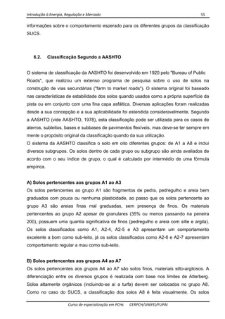 Introdução à Energia, Regulação e Mercado      55 
 
 
Curso de especialização em PCHs  CERPCH/UNIFEI/FUPAI 
informações sobre o comportamento esperado para os diferentes grupos da classificação
SUCS.
6.2. Classificação Segundo a AASHTO
O sistema de classificação da AASHTO foi desenvolvido em 1920 pelo "Bureau of Public
Roads", que realizou um extenso programa de pesquisa sobre o uso de solos na
construção de vias secundárias ("farm to market roads"). O sistema original foi baseado
nas características de estabilidade dos solos quando usados como a própria superfície da
pista ou em conjunto com uma fina capa asfáltica. Diversas aplicações foram realizadas
desde a sua concepção e a sua aplicabilidade foi estendida consideravelmente. Segundo
a AASHTO (vide AASHTO, 1978), esta classificação pode ser utilizada para os casos de
aterros, subleitos, bases e subbases de pavimentos flexíveis, mas deve-se ter sempre em
mente o propósito original da classificação quando da sua utilização.
O sistema da AASHTO classifica o solo em oito diferentes grupos: de A1 a A8 e inclui
diversos subgrupos. Os solos dentro de cada grupo ou subgrupo são ainda avaliados de
acordo com o seu índice de grupo, o qual é calculado por intermédio de uma fórmula
empírica.
A) Solos pertencentes aos grupos A1 ao A3
Os solos pertencentes ao grupo A1 são fragmentos de pedra, pedregulho e areia bem
graduados com pouca ou nenhuma plasticidade, ao passo que os solos pertencente ao
grupo A3 são areias finas mal graduadas, sem presença de finos. Os materiais
pertencentes ao grupo A2 apesar de granulares (35% ou menos passando na peneira
200), possuem uma quantia significativa de finos (pedregulho e areia com silte e argila).
Os solos classificados como A1, A2-4, A2-5 e A3 apresentam um comportamento
excelente a bom como sub-leito, já os solos classificados como A2-6 e A2-7 apresentam
comportamento regular a mau como sub-leito.
B) Solos pertencentes aos grupos A4 ao A7
Os solos pertencentes aos grupos A4 ao A7 são solos finos, materiais silto-argilosos. A
diferenciação entre os diversos grupos é realizada com base nos limites de Atterberg.
Solos altamente orgânicos (incluindo-se aí a turfa) devem ser colocados no grupo A8.
Como no caso do SUCS, a classificação dos solos A8 é feita visualmente. Os solos
 