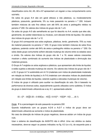 Introdução à Energia, Regulação e Mercado      56 
 
 
Curso de especialização em PCHs  CERPCH/UNIFEI/FUPAI 
classificados como A4, A5, A6 e A7 apresentam um regular a mau comportamento como
sub-leito.
Os solos do grupo A-4 são em geral siltosos e não plásticos, ou moderadamente
plásticos, possuindo, geralmente, 5% ou mais passando na peneira n º 200. Incluem
também misturas de solo fino siltoso com até 64% de areia e pedregulho retidos na
peneira nº 200. Os valores dos índices do grupo vão de 1 a 8.
Os solos do grupo A-5 são semelhante ao que foi descrito no A-4, exceto que eles são,
geralmente, de caráter diatomáceo ou micáceo, com elevado limite de liquidez. Os valores
dos índices do grupo vão de 1 a 12.
O grupo A-6 corresponde aos solos argilosos, plásticos, tendo, geralmente, 75% ou mais
de material passando na peneira n º 200. O grupo inclui também misturas de solos finos
argilosos, podendo conter até 64% de areia e pedregulho retidos na peneira n º 200. Os
solos deste grupo comumente sofrem elevada mudança de volume entre os estados seco
e úmido. Os valores dos índices do grupo vão de 1 a 16, esses valores crescentes
mostram o efeito combinado do aumento dos índices de plasticidade e diminuição dos
materiais grossos.
O Grupo A-7 engloba os solos argilosos e plásticos, que apresentam alto limite de liquidez
e estão sujeitos a elevada mudança de volume. Os valores dos índices do grupo vão de 1
a 20. O grupo A-7 é subdividido em A-7-5 (materiais com índice de plasticidade moderado
em relação ao limite de liquidez) e A-7-6 (materiais com elevados índices de plasticidade
em relação aos limites de liquidez, estando sujeitos a elevadas mudanças de volume).
O índice de grupo é utilizado para auxiliar na classificação do solo. Ele é baseado na
performance de diversos solos, especialmente quando utilizados como subleitos. O índice
de grupo é determinado utilizando-se a eq. 6.1, apresentada adiante:
IG = (F − 35)[0 20 + 0 005(wL − 40)]+ 0 01(F − 15)(IP −10) , , , (6.1)
Onde: F é a percentagem de solo passando na peneira 200
Quando trabalhando com os grupos A-2-6 e A-2-7 o índice de grupo deve ser
determinado utilizando-se somente o índice de plasticidade.
No caso da obtenção de índices de grupo negativos, deve-se adotar um índice de grupo
nulo.
Usar o sistema de classificação da AASHTO não é difícil. Uma vez obtidos os dados
necessários, deve-se seguir os passos indicados na fig. 6.3 (a e b), da esquerda para a
 
