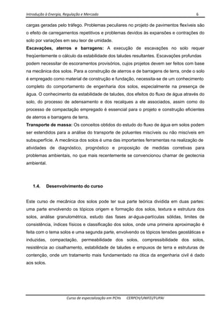 Introdução à Energia, Regulação e Mercado      6 
 
 
Curso de especialização em PCHs  CERPCH/UNIFEI/FUPAI 
cargas geradas pelo tráfego. Problemas peculiares no projeto de pavimentos flexíveis são
o efeito de carregamentos repetitivos e problemas devidos às expansões e contrações do
solo por variações em seu teor de umidade.
Escavações, aterros e barragens: A execução de escavações no solo requer
freqüentemente o cálculo da estabilidade dos taludes resultantes. Escavações profundas
podem necessitar de escoramentos provisórios, cujos projetos devem ser feitos com base
na mecânica dos solos. Para a construção de aterros e de barragens de terra, onde o solo
é empregado como material de construção e fundação, necessita-se de um conhecimento
completo do comportamento de engenharia dos solos, especialmente na presença de
água. O conhecimento da estabilidade de taludes, dos efeitos do fluxo de água através do
solo, do processo de adensamento e dos recalques a ele associados, assim como do
processo de compactação empregado é essencial para o projeto e construção eficientes
de aterros e barragens de terra.
Transporte de massa: Os conceitos obtidos do estudo do fluxo de água em solos podem
ser estendidos para a análise do transporte de poluentes miscíveis ou não miscíveis em
subsuperfície. A mecânica dos solos é uma das importantes ferramentas na realização de
atividades de diagnóstico, prognóstico e proposição de medidas corretivas para
problemas ambientais, no que mais recentemente se convencionou chamar de geotecnia
ambiental.
1.4. Desenvolvimento do curso
Este curso de mecânica dos solos pode ter sua parte teórica dividida em duas partes:
uma parte envolvendo os tópicos origem e formação dos solos, textura e estrutura dos
solos, análise granulométrica, estudo das fases ar-água-partículas sólidas, limites de
consistência, índices físicos e classificação dos solos, onde uma primeira aproximação é
feita com o tema solos e uma segunda parte, envolvendo os tópicos tensões geostáticas e
induzidas, compactação, permeabilidade dos solos, compressibilidade dos solos,
resistência ao cisalhamento, estabilidade de taludes e empuxos de terra e estruturas de
contenção, onde um tratamento mais fundamentado na ótica da engenharia civil é dado
aos solos.
 