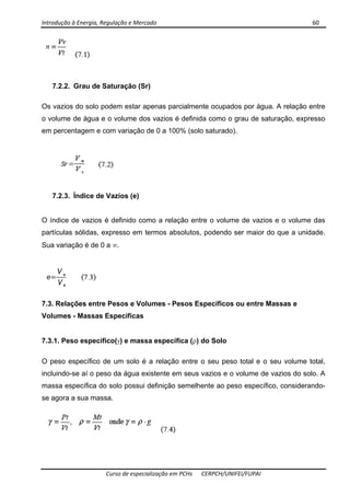 Introdução à Energia, Regulação e Mercado      60 
 
 
Curso de especialização em PCHs  CERPCH/UNIFEI/FUPAI 
7.2.2. Grau de Saturação (Sr)
Os vazios do solo podem estar apenas parcialmente ocupados por água. A relação entre
o volume de água e o volume dos vazios é definida como o grau de saturação, expresso
em percentagem e com variação de 0 a 100% (solo saturado).
7.2.3. Índice de Vazios (e)
O índice de vazios é definido como a relação entre o volume de vazios e o volume das
partículas sólidas, expresso em termos absolutos, podendo ser maior do que a unidade.
Sua variação é de 0 a ∞.
7.3. Relações entre Pesos e Volumes - Pesos Específicos ou entre Massas e
Volumes - Massas Específicas
7.3.1. Peso específico(γ) e massa específica (ρ) do Solo
O peso específico de um solo é a relação entre o seu peso total e o seu volume total,
incluindo-se aí o peso da água existente em seus vazios e o volume de vazios do solo. A
massa específica do solo possui definição semelhente ao peso específico, considerando-
se agora a sua massa.
 