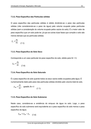 Introdução à Energia, Regulação e Mercado      61 
 
 
Curso de especialização em PCHs  CERPCH/UNIFEI/FUPAI 
7.3.2. Peso Específico das Partículas sólidas
O peso específico das partículas sólidas é obtido dividindo-se o peso das partículas
sólidas (não considerando-se o peso da água) pelo volume ocupado pelas partículas
sólidas (sem a consideração do volume ocupado pelos vazios do solo). É o maior valor de
peso específico que um solo pode ter, já que as outras duas fases que compõe o solo são
menos densas que as partículas sólidas.
7.3.3. Peso Específico do Solo Seco
Corresponde a um caso particular do peso específico do solo, obtido para Sr = 0.
7.3.4. Peso Específico do Solo Saturado
É o peso específico do solo quando todos os seus vazios estão ocupados pela água. É
numericamente dado pelo peso das partículas sólidas dividido pelo volume total do solo.
7.3.5. Peso Específico do Solo Submerso
Neste caso, considera-se a existência do empuxo de água no solo. Logo, o peso
específico do solo submerso será equivalente ao o peso específico do solo menos o peso
específico da água.
 