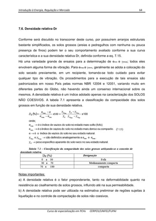 Introdução à Energia, Regulação e Mercado      64 
 
 
Curso de especialização em PCHs  CERPCH/UNIFEI/FUPAI 
7.6. Densidade relativa Dr
Conforme será discutido no transcorrer deste curso, por possuírem arranjos estruturais
bastante simplificados, os solos grossos (areias e pedregulhos com nenhuma ou pouca
presença de finos) podem ter o seu comportamento avaliado conforme a sua curva
característica e a sua densidade relativa Dr, definida conforme a eq. 7.15.
Há uma variedade grande de ensaios para a determinação de emin e γdmáx; todos eles
envolvem alguma forma de vibração. Para emax e γdmin, geralmente se adota a colocação do
solo secado previamente, em um recipiente, tomando-se todo cuidado para evitar
qualquer tipo de vibração. Os procedimentos para a execução de tais ensaios são
padronizados em nosso País pelas normas NBR 12004 e 12051, variando muito em
diferentes partes do Globo, não havendo ainda um consenso internacional sobre os
mesmos. A densidade relativa é um índice adotado apenas na caracterização dos SOLOS
NÃO COESIVOS. A tabela 7.1 apresenta a classificação da compacidade dos solos
grossos em função de sua densidade relativa.
Notas importantes:
a) A densidade relativa é o fator preponderante, tanto na deformabilidade quanto na
resistência ao cisalhamento de solos grossos, influindo até na sua permeabilidade.
b) A densidade relativa pode ser utilizada na estimativa preliminar de regiões sujeitas à
liquefação e no controle de compactação de solos não coesivos.
 