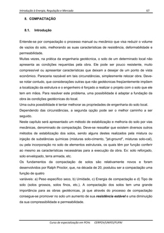 Introdução à Energia, Regulação e Mercado      67 
 
 
Curso de especialização em PCHs  CERPCH/UNIFEI/FUPAI 
8. COMPACTAÇÃO
8.1. Introdução
Entende-se por compactação o processo manual ou mecânico que visa reduzir o volume
de vazios do solo, melhorando as suas características de resistência, deformabilidade e
permeabilidade.
Muitas vezes, na prática da engenharia geotécnica, o solo de um determinado local não
apresenta as condições requeridas pela obra. Ele pode ser pouco resistente, muito
compressível ou apresentar características que deixam a desejar de um ponto de vista
econômico. Pareceria razoável em tais circunstâncias, simplesmente relocar obra. Deve-
se notar contudo, que considerações outras que não geotécnicas freqüentemente impõem
a localização da estrutura e o engenheiro é forçado a realizar o projeto com o solo que ele
tem em mãos. Para resolver este problema, uma possibilidade é adaptar a fundação da
obra às condições geotécnicas do local.
Uma outra possibilidade é tentar melhorar as propriedades de engenharia do solo local.
Dependendo das circunstâncias, a segunda opção pode ser o melhor caminho a ser
seguido.
Neste capítulo será apresentado um método de estabilização e melhoria do solo por vias
mecânicas, denominado de compactação. Deve-se ressaltar que existem diversos outros
métodos de estabilização dos solos, sendo alguns destes realizados pela mistura ou
injeção de substâncias químicas (misturas solo-cimento, "jet-ground", misturas solo-cal),
ou pela incorporação no solo de elementos estruturais, os quais têm por função conferir
ao mesmo as características necessárias para a execução da obra. Ex: solo reforçado,
solo envelopado, terra armada, etc.
Os fundamentos da compactação de solos são relativamente novos e foram
desenvolvidos por Ralph Proctor, que, na década de 20, postulou ser a compactação uma
função de quatro
variáveis: a) Peso específico seco, b) Umidade, c) Energia de compactação e d) Tipo de
solo (solos grossos, solos finos, etc.). A compactação dos solos tem uma grande
importância para as obras geotécnicas, já que através do processo de compactação
consegue-se promover no solo um aumento de sua resistência estável e uma diminuição
da sua compressibilidade e permeabilidade.
 