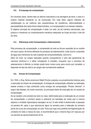 Introdução à Energia, Regulação e Mercado      68 
 
 
Curso de especialização em PCHs  CERPCH/UNIFEI/FUPAI 
8.2. O emprego da compactação
Em diversas obras, dentre elas os aterros rodoviários e as barragens de terra, o solo é o
próprio material resistente ou de construção. Em vista disto, alguns métodos de
estabilização ou de melhoria das características de resistência, deformabilidade e
permeabilidade dos solos foram desenvolvidos, e a compactação é um desses métodos.
O objetivo principal da compactação é obter um solo, de tal maneira estruturado, que
possua e mantenha um comportamento mecânico adequado ao longo de toda a vida útil
da obra.
8.3. Diferenças entre Compactação e Adensamento
Pelo processo de compactação, a compressão do solo se dá por expulsão do ar contido
em seus vazios, de forma diferente do processo de adensamento, onde ocorre a expulsão
de água dos interstícios do solo (capítulo de compressibilidade, volume II).
Além do mais, as cargas aplicadas quando compactamos o solo são geralmente de
natureza dinâmica e o efeito conseguido é imediato, enquanto que o processo de
adensamento é diferido no tempo (pode levar muitos anos para ocorra por completo, a
depender do tipo de solo) e as cargas são normalmente estáticas.
8.4. Ensaio de Compactação
Em 1933, o Eng. Norte americano Ralph Proctor postulou os procedimentos básicos para
a execução do ensaio de compactação. A energia de compactação utilizada na realização
destes ensaios é hoje conhecida como energia de compactação "Proctor Normal". A
seguir são listadas, de modo resumido, as principais fases de execução de um ensaio de
compactação.
Ao se receber uma amostra de solo (no caso, deformada) para a realização de um ensaio
de compactação, o primeiro passo é colocá-la em bandejas de modo que a mesma
adquira a umidade higroscópica (secagem ao ar). O solo então é destorroado e passado
na peneira #4, após o que adiciona-se água na amostra para a obtenção do primeiro
ponto da curva de compactação do solo. Para que haja uma perfeita homogeneização de
umidade em toda a massa de solo, é recomendável que a mesma fique em repouso por
um período de aproximadamente 24 hs.
 