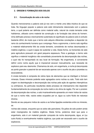 Introdução à Energia, Regulação e Mercado      7 
 
 
Curso de especialização em PCHs  CERPCH/UNIFEI/FUPAI 
2. ORIGEM E FORMAÇÃO DOS SOLOS
2.1. Conceituação de solo e de rocha
Quando mencionamos a palavra solo já nos vem a mente uma idéia intuitiva do que se
trata. No linguajar popular a palavra solo está intimamente relacionada com a palavra
terra, a qual poderia ser definida como material solto, natural da crosta terrestre onde
habitamos, utilizado como material de construção e de fundação das obras do homem.
Uma definição precisa e teoricamente sustentada do significado da palavra solo é contudo
bastante difícil, de modo que o termo solo adquire diferentes conotações a depender do
ramo do conhecimento humano que o emprega. Para a agronomia, o termo solo significa
o material relativamente fofo da crosta terrestre, consistindo de rochas decompostas e
matéria orgânica, o qual é capaz de sustentar a vida. Desta forma, os horizontes de solo
para agricultura possuem em geral pequena espessura. Para a geologia, o termo solo
significa o material inorgânico não consolidado proveniente da decomposição das rochas,
o qual não foi transportado do seu local de formação. Na engenharia, é conveniente
definir como rocha aquilo que é impossível escavar manualmente, que necessite de
explosivo para seu desmonte. Chamamos de solo, em engenharia, a rocha já decomposta
ao ponto granular e passível de ser escavada apenas com o auxílio de pás e picaretas ou
escavadeiras.
A crosta terrestre é composta de vários tipos de elementos que se interligam e formam
minerais. Esses minerais poderão estar agregados como rochas ou solo. Todo solo tem
origem na desintegração e decomposição das rochas pela ação de agentes intempéricos
ou antrópicos. As partículas resultantes deste processo de intemperismo irão depender
fundamentalmente da composição da rocha matriz e do clima da região. Por ser o produto
da decomposição das rochas, o solo invariavelmente apresenta um maior índice de vazios
do que a rocha mãe, vazios estes ocupados por ar, água ou outro fluido de natureza
diversa.
Devido ao seu pequeno índice de vazios e as fortes ligações existentes entre os minerais,
as
rochas são coesas, enquanto que os solos são granulares. Os grãos de solo podem ainda
estar impregnados de matéria orgânica. Desta forma, podemos dizer que para a
engenharia, solo é um material granular composto de rocha decomposta, água, ar (ou
outro fluido) e eventualmente matéria orgânica, que pode ser escavado sem o auxílio de
explosivos.
 