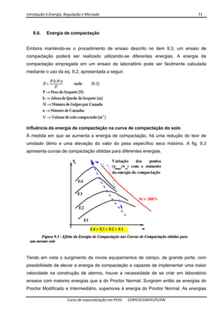 Introdução à Energia, Regulação e Mercado      71 
 
 
Curso de especialização em PCHs  CERPCH/UNIFEI/FUPAI 
8.6. Energia de compactação
Embora mantendo-se o procedimento de ensaio descrito no item 9.3, um ensaio de
compactação poderá ser realizado utilizando-se diferentes energias. A energia de
compactação empregada em um ensaio de laboratório pode ser facilmente calculada
mediante o uso da eq. 9.2, apresentada a seguir.
Influência da energia de compactação na curva de compactação do solo
À medida em que se aumenta a energia de compactação, há uma redução do teor de
umidade ótimo e uma elevação do valor do peso específico seco máximo. A fig. 9.3
apresenta curvas de compactação obtidas para diferentes energias.
Tendo em vista o surgimento de novos equipamentos de campo, de grande porte, com
possibilidade de elevar a energia de compactação e capazes de implementar uma maior
velocidade na construção de aterros, houve a necessidade de se criar em laboratório
ensaios com maiores energias que a do Proctor Normal. Surgiram então as energias do
Proctor Modificado e Intermediário, superiores à energia do Proctor Normal. As energias
 