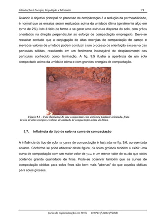 Introdução à Energia, Regulação e Mercado      73 
 
 
Curso de especialização em PCHs  CERPCH/UNIFEI/FUPAI 
Quando o objetivo principal do processo de compactação é a redução da permeabilidade,
é normal que os ensaios sejam realizados acima da umidade ótima (geralmente algo em
torno de 2%). Isto é feito de forma a se gerar uma estrutura dispersa do solo, com grãos
orientados na direção perpendicular ao esforço de compactação empregado. Deve-se
ressaltar contudo que a conjugação de altas energias de compactação de campo e
elevados valores de umidade podem conduzir a um processo de orientação excessivo das
partículas sólidas, resultando em um fenômeno indesejável de desplacamento das
partículas conhecido como laminação. A fig. 9.5 ilustra a aparência de um solo
compactado acima da umidade ótima e com grandes energias de compactação.
8.7. Influência do tipo de solo na curva de compactação
A influência do tipo de solo na curva de compactação é ilustrada na fig. 9.6, apresentada
adiante. Conforme se pode observar desta figura, os solos grossos tendem a exibir uma
curva de compactação com um maior valor de γdmax e um menor valor de wot do que solos
contendo grande quantidade de finos. Pode-se observar também que as curvas de
compactação obtidas para solos finos são bem mais "abertas" do que aquelas obtidas
para solos grossos.
 