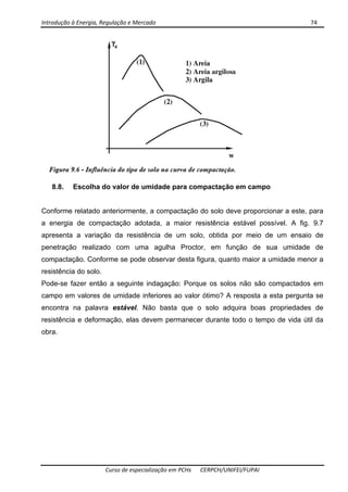 Introdução à Energia, Regulação e Mercado      74 
 
 
Curso de especialização em PCHs  CERPCH/UNIFEI/FUPAI 
8.8. Escolha do valor de umidade para compactação em campo
Conforme relatado anteriormente, a compactação do solo deve proporcionar a este, para
a energia de compactação adotada, a maior resistência estável possível. A fig. 9.7
apresenta a variação da resistência de um solo, obtida por meio de um ensaio de
penetração realizado com uma agulha Proctor, em função de sua umidade de
compactação. Conforme se pode observar desta figura, quanto maior a umidade menor a
resistência do solo.
Pode-se fazer então a seguinte indagação: Porque os solos não são compactados em
campo em valores de umidade inferiores ao valor ótimo? A resposta a esta pergunta se
encontra na palavra estável. Não basta que o solo adquira boas propriedades de
resistência e deformação, elas devem permanecer durante todo o tempo de vida útil da
obra.
 