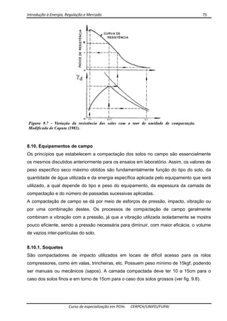 Introdução à Energia, Regulação e Mercado      75 
 
 
Curso de especialização em PCHs  CERPCH/UNIFEI/FUPAI 
8.10. Equipamentos de campo
Os princípios que estabelecem a compactação dos solos no campo são essencialmente
os mesmos discutidos anteriormente para os ensaios em laboratório. Assim, os valores de
peso específico seco máximo obtidos são fundamentalmente função do tipo do solo, da
quantidade de água utilizada e da energia específica aplicada pelo equipamento que será
utilizado, a qual depende do tipo e peso do equipamento, da espessura da camada de
compactação e do número de passadas sucessivas aplicadas.
A compactação de campo se dá por meio de esforços de pressão, impacto, vibração ou
por uma combinação destes. Os processos de compactação de campo geralmente
combinam a vibração com a pressão, já que a vibração utilizada isoladamente se mostra
pouco eficiente, sendo a pressão necessária para diminuir, com maior eficácia, o volume
de vazios inter-partículas do solo.
8.10.1. Soquetes
São compactadores de impacto utilizados em locais de difícil acesso para os rolos
compressores, como em valas, trincheiras, etc. Possuem peso mínimo de 15kgf, podendo
ser manuais ou mecânicos (sapos). A camada compactada deve ter 10 a 15cm para o
caso dos solos finos e em torno de 15cm para o caso dos solos grossos (ver fig. 9.8).
 