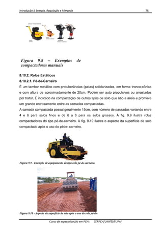 Introdução à Energia, Regulação e Mercado      76 
 
 
Curso de especialização em PCHs  CERPCH/UNIFEI/FUPAI 
8.10.2. Rolos Estáticos
8.10.2.1. Pé-de-Carneiro
É um tambor metálico com protuberâncias (patas) solidarizadas, em forma tronco-cônica
e com altura de aproximadamente de 20cm. Podem ser auto propulsivos ou arrastados
por trator. É indicado na compactação de outros tipos de solo que não a areia e promove
um grande entrosamento entre as camadas compactadas.
A camada compactada possui geralmente 15cm, com número de passadas variando entre
4 e 6 para solos finos e de 6 a 8 para os solos grossos. A fig. 9.9 ilustra rolos
compactadores do tipo pé-de-carneiro. A fig. 9.10 ilustra o aspecto da superfície de solo
compactado após o uso do péde- carneiro.
 