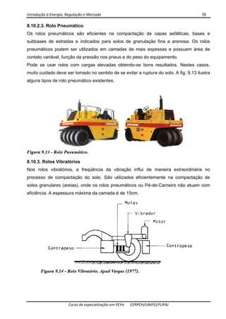 Introdução à Energia, Regulação e Mercado      78 
 
 
Curso de especialização em PCHs  CERPCH/UNIFEI/FUPAI 
8.10.2.3. Rolo Pneumático
Os rolos pneumáticos são eficientes na compactação de capas asfálticas, bases e
subbases de estradas e indicados para solos de granulação fina a arenosa. Os rolos
pneumáticos podem ser utilizados em camadas de mais espessas e possuem área de
contato variável, função da pressão nos pneus e do peso do equipamento.
Pode se usar rolos com cargas elevadas obtendo-se bons resultados. Nestes casos,
muito cuidado deve ser tomado no sentido de se evitar a ruptura do solo. A fig. 9.13 ilustra
alguns tipos de rolo pneumático existentes.
8.10.3. Rolos Vibratórios
Nos rolos vibratórios, a freqüência da vibração influi de maneira extraordinária no
processo de compactação do solo. São utilizados eficientemente na compactação de
solos granulares (areias), onde os rolos pneumáticos ou Pé-de-Carneiro não atuam com
eficiência. A espessura máxima da camada é de 15cm.
 