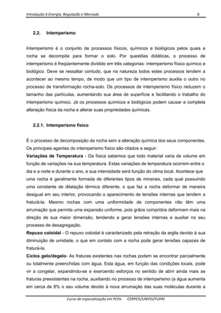 Introdução à Energia, Regulação e Mercado      8 
 
 
Curso de especialização em PCHs  CERPCH/UNIFEI/FUPAI 
2.2. Intemperismo
Intemperismo é o conjunto de processos físicos, químicos e biológicos pelos quais a
rocha se decompõe para formar o solo. Por questões didáticas, o processo de
intemperismo é freqüentemente dividido em três categorias: intemperismo físico químico e
biológico. Deve se ressaltar contudo, que na natureza todos estes processos tendem a
acontecer ao mesmo tempo, de modo que um tipo de intemperismo auxilia o outro no
processo de transformação rocha-solo. Os processos de intemperismo físico reduzem o
tamanho das partículas, aumentando sua área de superfície e facilitando o trabalho do
intemperismo químico. Já os processos químicos e biológicos podem causar a completa
alteração física da rocha e alterar suas propriedades químicas.
2.2.1. Intemperismo físico
É o processo de decomposição da rocha sem a alteração química dos seus componentes.
Os principais agentes do intemperismo físico são citados a seguir:
Variações de Temperatura - Da física sabemos que todo material varia de volume em
função de variações na sua temperatura. Estas variações de temperatura ocorrem entre o
dia e a noite e durante o ano, e sua intensidade será função do clima local. Acontece que
uma rocha é geralmente formada de diferentes tipos de minerais, cada qual possuindo
uma constante de dilatação térmica diferente, o que faz a rocha deformar de maneira
desigual em seu interior, provocando o aparecimento de tensões internas que tendem a
fraturá-la. Mesmo rochas com uma uniformidade de componentes não têm uma
arrumação que permita uma expansão uniforme, pois grãos compridos deformam mais na
direção de sua maior dimensão, tendendo a gerar tensões internas e auxiliar no seu
processo de desagregação.
Repuxo coloidal - O repuxo coloidal é caracterizado pela retração da argila devido à sua
diminuição de umidade, o que em contato com a rocha pode gerar tensões capazes de
fraturá-la.
Ciclos gelo/degelo- As fraturas existentes nas rochas podem se encontrar parcialmente
ou totalmente preenchidas com água. Esta água, em função das condições locais, pode
vir a congelar, expandindo-se e exercendo esforços no sentido de abrir ainda mais as
fraturas preexistentes na rocha, auxiliando no processo de intemperismo (a água aumenta
em cerca de 8% o seu volume devido à nova arrumação das suas moléculas durante a
 