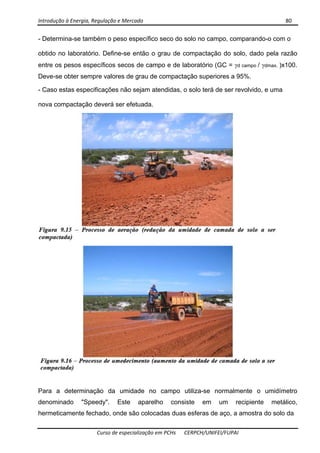 Introdução à Energia, Regulação e Mercado      80 
 
 
Curso de especialização em PCHs  CERPCH/UNIFEI/FUPAI 
- Determina-se também o peso específico seco do solo no campo, comparando-o com o
obtido no laboratório. Define-se então o grau de compactação do solo, dado pela razão
entre os pesos específicos secos de campo e de laboratório (GC = γd campo / γdmax. )x100.
Deve-se obter sempre valores de grau de compactação superiores a 95%.
- Caso estas especificações não sejam atendidas, o solo terá de ser revolvido, e uma
nova compactação deverá ser efetuada.
Para a determinação da umidade no campo utiliza-se normalmente o umidímetro
denominado "Speedy". Este aparelho consiste em um recipiente metálico,
hermeticamente fechado, onde são colocadas duas esferas de aço, a amostra do solo da
 