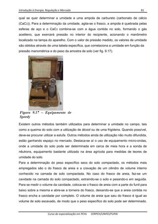 Introdução à Energia, Regulação e Mercado      81 
 
 
Curso de especialização em PCHs  CERPCH/UNIFEI/FUPAI 
qual se quer determinar a umidade e uma ampola de carbureto (carbonato de cálcio
(CaC2)). Para a determinação da umidade, agita-se o frasco, a ampola é quebrada pelas
esferas de aço e o CaC2 combina-se com a água contida no solo, formando o gás
acetileno, que exercerá pressão no interior do recipiente, acionando o manômetro
localizado na tampa do aparelho. Com o valor de pressão medido, os valores de umidade
são obtidos através de uma tabela específica, que correlaciona a umidade em função da
pressão manométrica e do peso da amostra de solo (ver fig. 9.17).
Existem outros métodos também utilizados para determinar a umidade no campo, tais
como a queima do solo com a utilização de álcool ou de uma frigideira. Quando possível,
deve-se procurar utilizar a estufa. Outros métodos ainda de utilização não muito difundida,
estão ganhando espaço no mercado. Destaca-se aí o uso de equipamento micro-ondas,
onde a umidade do solo pode ser determinada em cerca de meia hora e a sonda de
nêutrons, equipamento bastante utilizado na área agrícola para medidas de teores de
umidade do solo.
Para a determinação do peso específico seco do solo compactado, os métodos mais
empregados são o do frasco de areia e a cravação de um cilindro de volume interno
conhecido na camada de solo compactada. No caso do frasco de areia, faz-se um
cavidade na camada do solo compactado, extraindo-se o solo e pesando-o em seguida.
Para se medir o volume da cavidade, coloca-se o frasco de areia com a parte do funil para
baixo sobre a mesma e abre-se a torneira do frasco, deixando-se que a areia contida no
frasco encha a cavidade por completo. O volume de areia que saiu do frasco é igual ao
volume de solo escavado, de modo que o peso específico do solo pode ser determinado.
 