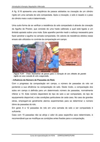 Introdução à Energia, Regulação e Mercado      82 
 
 
Curso de especialização em PCHs  CERPCH/UNIFEI/FUPAI 
A fig. 9.18 apresenta uma seqüência de passos adotados na cravação de um cilindro
rígido em uma camada de solo compactada. Após a cravação, o solo é rasado e o peso
do cilindro mais o solo é determinado.
Uma outra forma de se verificar a resistência do solo compactado é através da cravação
da Agulha de Proctor, que consiste de uma haste calibrada a qual está ligada a um
êmbolo apoiado sobre uma mola. Este aparelho permite medir o esforço necessário para
fazer penetrar a agulha na camada compactada. Os valores de resistência obtidos nesse
ensaio são utilizados no controle da compactação em campo.
- Influência do Número de Passadas do Rolo
Com o progresso da compactação em campo, o número de passadas do rolo vai
perdendo a sua eficiência na compactação do solo. Deste modo, a compactação dos
solos em campo é definida para um determinado número de passadas, normalmente
inferior a 10. Este número dependerá do tipo de solo a ser compactado, do tipo de
equipamento disponível, e das condições particulares de cada caso. No caso de grandes
obras, empregam-se geralmente aterros experimentais para se determinar o número
ótimo de passadas do rolo.
Em geral, 8 a 12 passadas do rolo em uma camada de solo a ser compactada é
suficiente.
Caso com 15 passadas não se atinja o valor do peso específico seco determinado, é
recomendável que se modifique as condições antes fixadas para a compactação.
 
